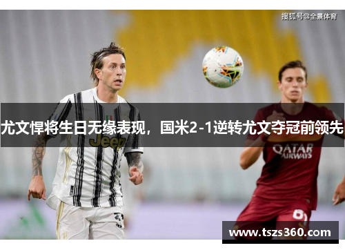 尤文悍将生日无缘表现，国米2-1逆转尤文夺冠前领先