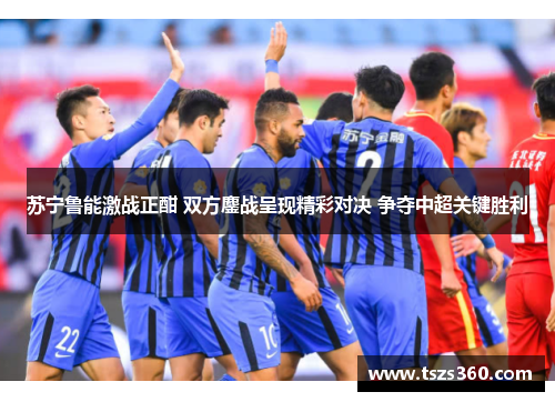 苏宁鲁能激战正酣 双方鏖战呈现精彩对决 争夺中超关键胜利