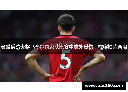 曼联后防大将马奎尔国家队比赛中意外受伤，或将缺阵两周