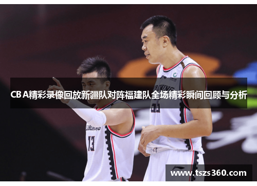 CBA精彩录像回放新疆队对阵福建队全场精彩瞬间回顾与分析