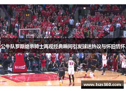 公牛队罗斯绝杀骑士再现经典瞬间引发球迷热议与怀旧情怀