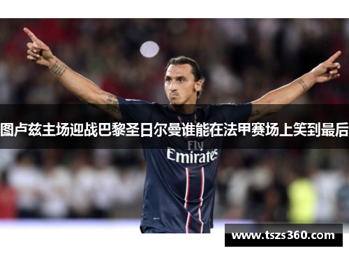 图卢兹主场迎战巴黎圣日尔曼谁能在法甲赛场上笑到最后